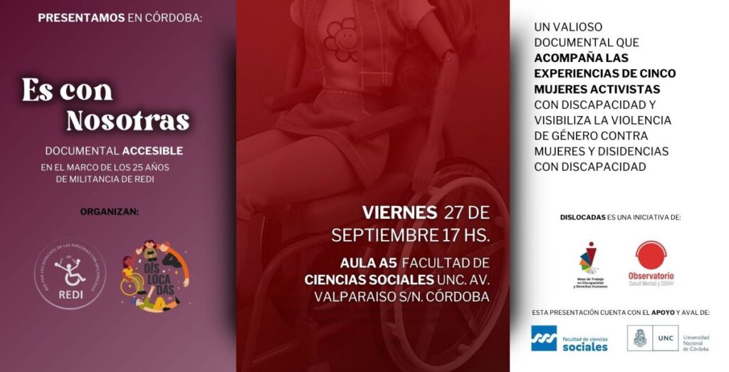 Flyer es con nosotras. Se ve en el centro parte de la imagen del póster del documental: una muñeca barbie en una silla de ruedas. Sobre la imagen se lee: VIERNES 27 de septiembre 17 hs. Aula A5 Facultad de Ciencias Sociales UNC. Av. Valparaiso s/n. Córdoba. Del lado izquierdo, sobre fondo color violeta claro, se lee, de arriba hacia abajo: “Presentamos en Córdoba: “Es con nosotras” Documental accesible. En el marco del 25 aniversario de REDI. Más abajo se lee organizan: REDI (logo) y Dislocadas (logo). Del lado derecho sobre fondo blanco se lee de arriba a abajo: Un valioso documental que acompaña las experiencias de cinco mujeres activistas con discapacidad y visibiliza la violencia de género contra mujeres y disidencias con discapacidad. Y más abajo: Dislocadas es una iniciativa de la Mesa de Trabajo en Discapacidad y DDHH y del Observatorio de SM y DDHH.