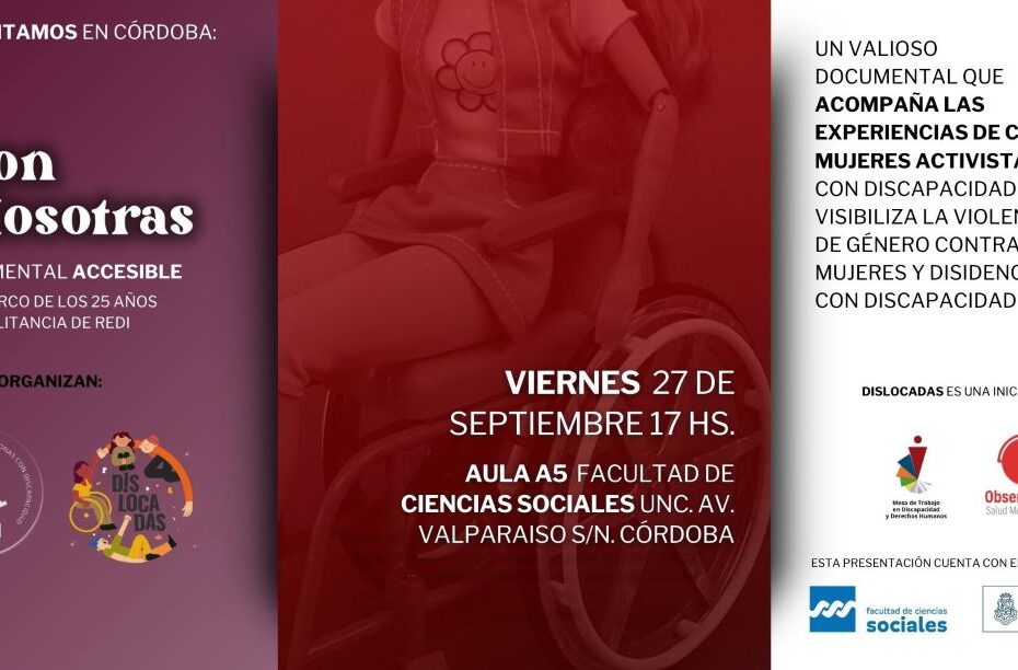 Flyer es con nosotras. Se ve en el centro parte de la imagen del póster del documental: una muñeca barbie en una silla de ruedas. Sobre la imagen se lee: VIERNES 27 de septiembre 17 hs. Aula A5 Facultad de Ciencias Sociales UNC. Av. Valparaiso s/n. Córdoba. Del lado izquierdo, sobre fondo color violeta claro, se lee, de arriba hacia abajo: “Presentamos en Córdoba: “Es con nosotras” Documental accesible. En el marco del 25 aniversario de REDI. Más abajo se lee organizan: REDI (logo) y Dislocadas (logo). Del lado derecho sobre fondo blanco se lee de arriba a abajo: Un valioso documental que acompaña las experiencias de cinco mujeres activistas con discapacidad y visibiliza la violencia de género contra mujeres y disidencias con discapacidad. Y más abajo: Dislocadas es una iniciativa de la Mesa de Trabajo en Discapacidad y DDHH y del Observatorio de SM y DDHH.