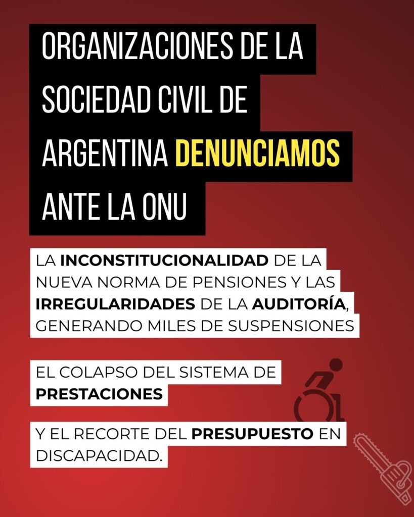 Sobre un fondo color rojo con un degradé suave de claro a negro, se lee el texto: “Organizaciones de la sociedad civil de Argentina denunciamos ante la ONU la inconstitucionalidad de la nueva norma de pensiones y las irregularidades de la auditoría, generando miles de suspensiones, el colapso del sistema de prestaciones y el recorte del presupuesto en discapacidad.” También se ve el icono de una persona usando silla de ruedas frente al dibujo de una motosierra.